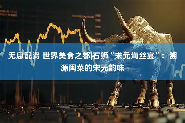 无息配资 世界美食之都|石狮“宋元海丝宴”：溯源闽菜的宋元韵味