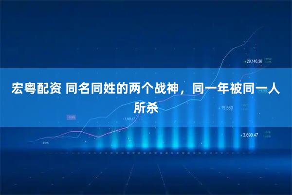 宏粤配资 同名同姓的两个战神，同一年被同一人所杀