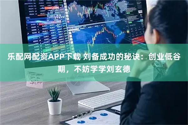 乐配网配资APP下载 刘备成功的秘诀：创业低谷期，不妨学学刘玄德