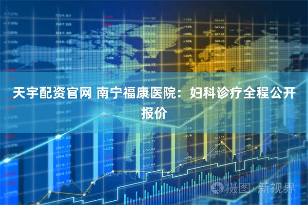 天宇配资官网 南宁福康医院：妇科诊疗全程公开报价