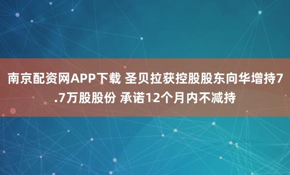 南京配资网APP下载 圣贝拉获控股股东向华增持7.7万股股份 承诺12个月内不减持