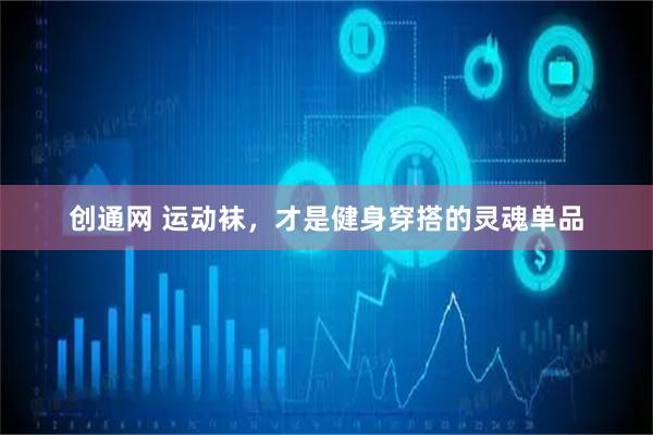 创通网 运动袜，才是健身穿搭的灵魂单品