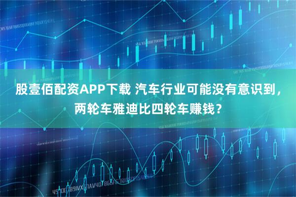 股壹佰配资APP下载 汽车行业可能没有意识到，两轮车雅迪比四轮车赚钱？