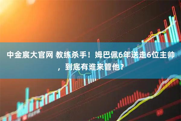 中金宸大官网 教练杀手！姆巴佩6年送走6位主帅，到底有谁来管他？