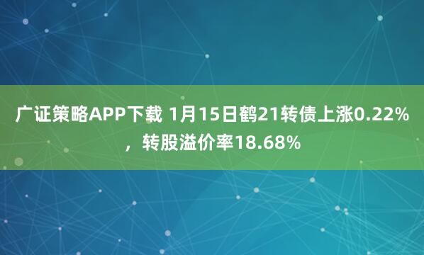 广证策略APP下载 1月15日鹤21转债上涨0.22%，转股溢价率18.68%
