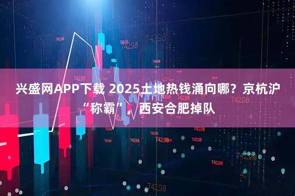 兴盛网APP下载 2025土地热钱涌向哪？京杭沪“称霸”，西安合肥掉队