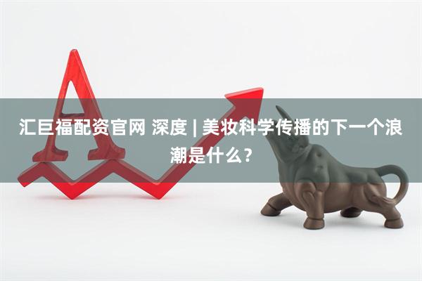 汇巨福配资官网 深度 | 美妆科学传播的下一个浪潮是什么？