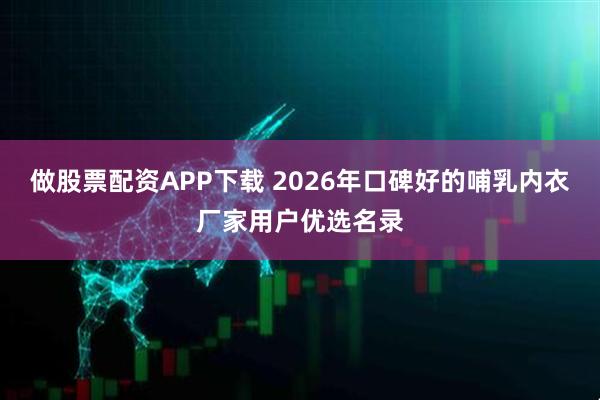做股票配资APP下载 2026年口碑好的哺乳内衣厂家用户优选名录