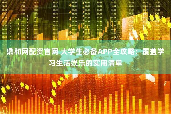 鼎和网配资官网 大学生必备APP全攻略：覆盖学习生活娱乐的实用清单