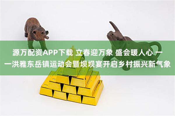 源万配资APP下载 立春迎万象 盛会暖人心 一一洪雅东岳镇运动会暨坝坝宴开启乡村振兴新气象