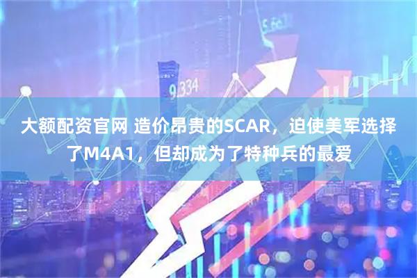 大额配资官网 造价昂贵的SCAR，迫使美军选择了M4A1，但却成为了特种兵的最爱