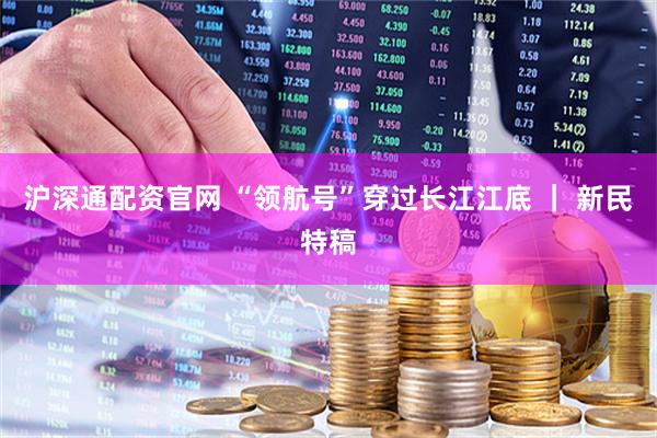 沪深通配资官网 “领航号”穿过长江江底 ｜ 新民特稿