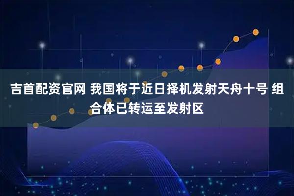 吉首配资官网 我国将于近日择机发射天舟十号 组合体已转运至发射区