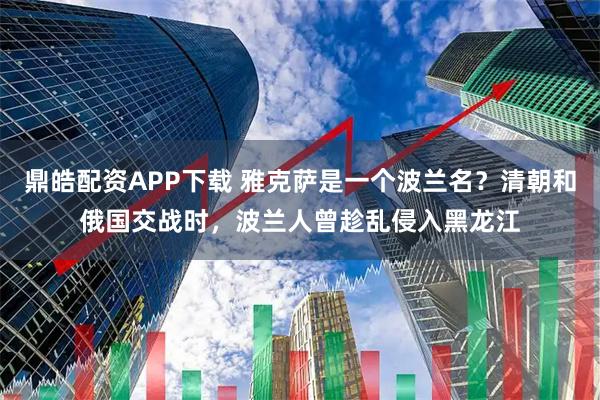 鼎皓配资APP下载 雅克萨是一个波兰名？清朝和俄国交战时，波兰人曾趁乱侵入黑龙江