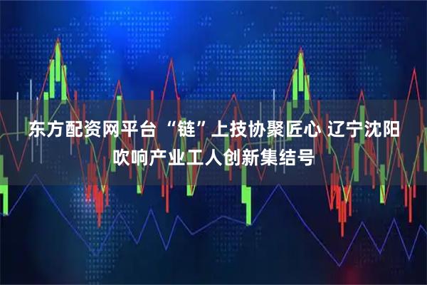 东方配资网平台 “链”上技协聚匠心 辽宁沈阳吹响产业工人创新集结号