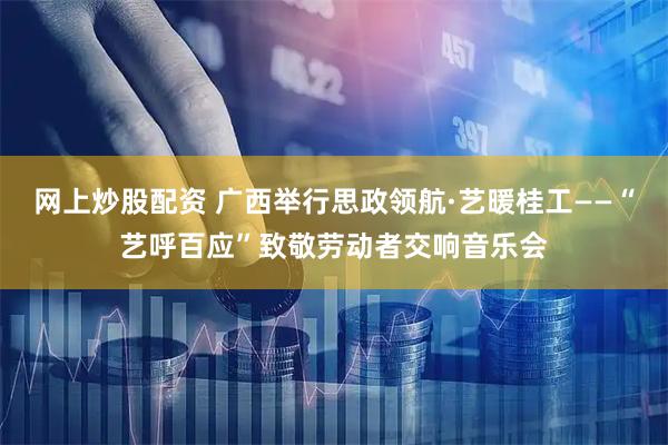 网上炒股配资 广西举行思政领航·艺暖桂工——“艺呼百应”致敬劳动者交响音乐会